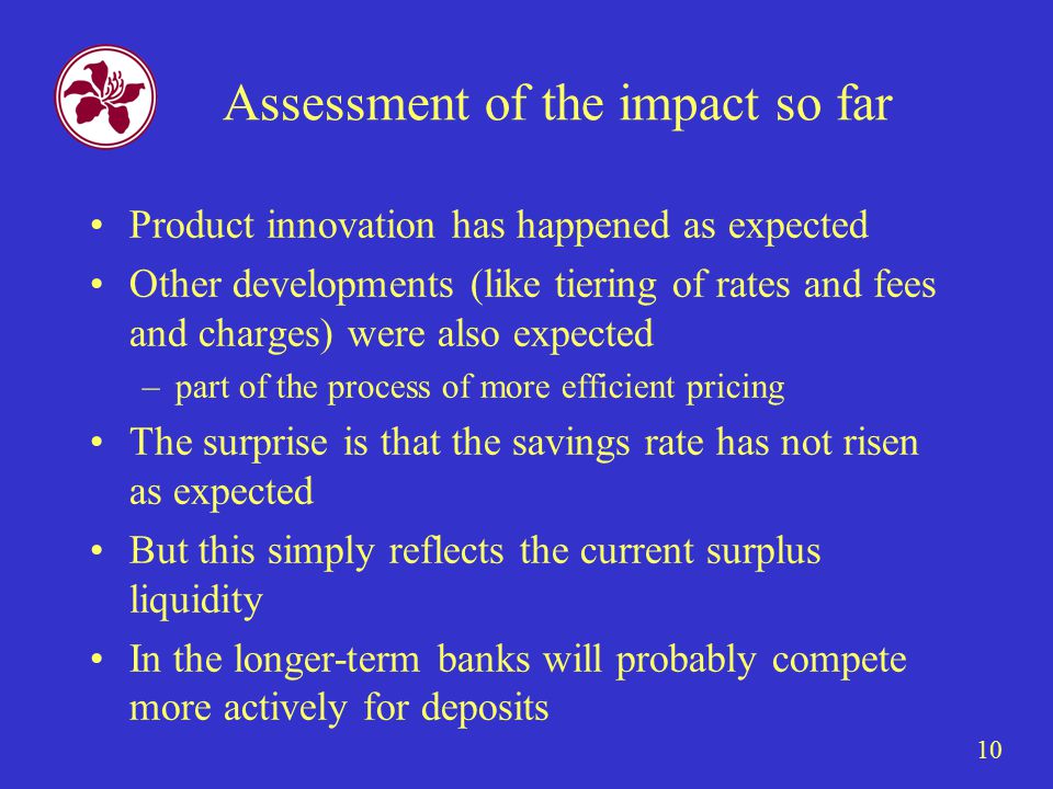 10 Assessment of the impact so far Product innovation has happened as expected Other developments (like tiering of rates and fees and charges) were also expected –part of the process of more efficient pricing The surprise is that the savings rate has not risen as expected But this simply reflects the current surplus liquidity In the longer-term banks will probably compete more actively for deposits