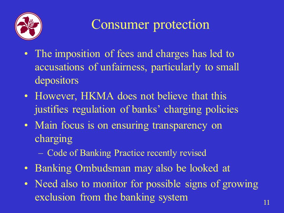 11 Consumer protection The imposition of fees and charges has led to accusations of unfairness, particularly to small depositors However, HKMA does not believe that this justifies regulation of banks’ charging policies Main focus is on ensuring transparency on charging –Code of Banking Practice recently revised Banking Ombudsman may also be looked at Need also to monitor for possible signs of growing exclusion from the banking system