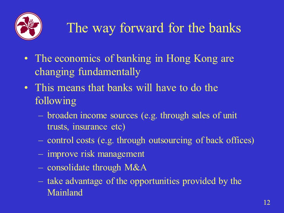 12 The way forward for the banks The economics of banking in Hong Kong are changing fundamentally This means that banks will have to do the following –broaden income sources (e.g.