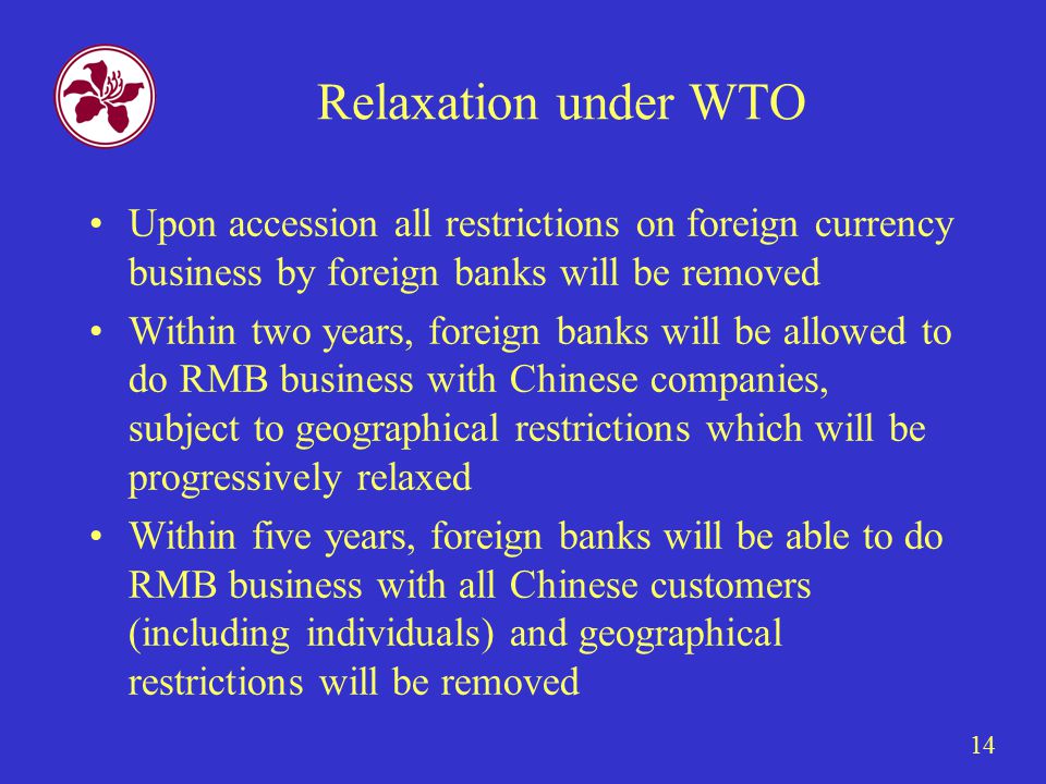 14 Relaxation under WTO Upon accession all restrictions on foreign currency business by foreign banks will be removed Within two years, foreign banks will be allowed to do RMB business with Chinese companies, subject to geographical restrictions which will be progressively relaxed Within five years, foreign banks will be able to do RMB business with all Chinese customers (including individuals) and geographical restrictions will be removed