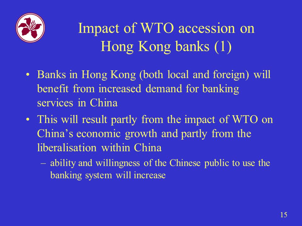 15 Impact of WTO accession on Hong Kong banks (1) Banks in Hong Kong (both local and foreign) will benefit from increased demand for banking services in China This will result partly from the impact of WTO on China’s economic growth and partly from the liberalisation within China –ability and willingness of the Chinese public to use the banking system will increase