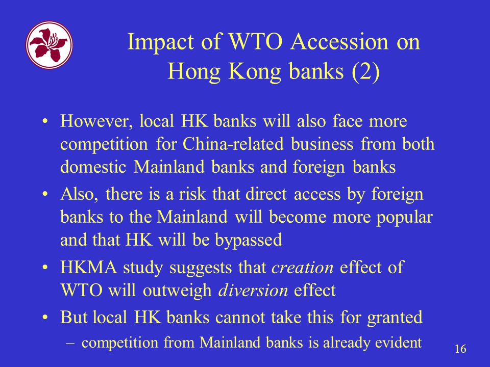 16 Impact of WTO Accession on Hong Kong banks (2) However, local HK banks will also face more competition for China-related business from both domestic Mainland banks and foreign banks Also, there is a risk that direct access by foreign banks to the Mainland will become more popular and that HK will be bypassed HKMA study suggests that creation effect of WTO will outweigh diversion effect But local HK banks cannot take this for granted –competition from Mainland banks is already evident