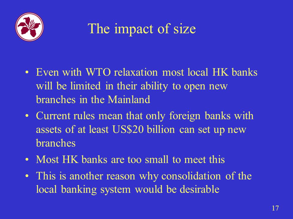 17 The impact of size Even with WTO relaxation most local HK banks will be limited in their ability to open new branches in the Mainland Current rules mean that only foreign banks with assets of at least US$20 billion can set up new branches Most HK banks are too small to meet this This is another reason why consolidation of the local banking system would be desirable
