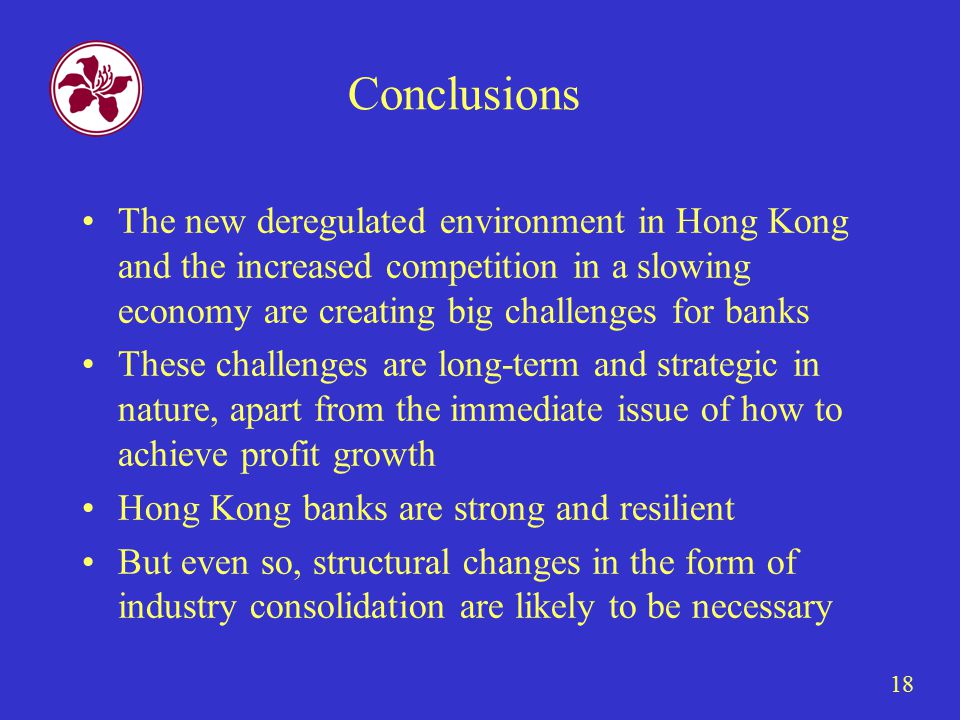 18 Conclusions The new deregulated environment in Hong Kong and the increased competition in a slowing economy are creating big challenges for banks These challenges are long-term and strategic in nature, apart from the immediate issue of how to achieve profit growth Hong Kong banks are strong and resilient But even so, structural changes in the form of industry consolidation are likely to be necessary