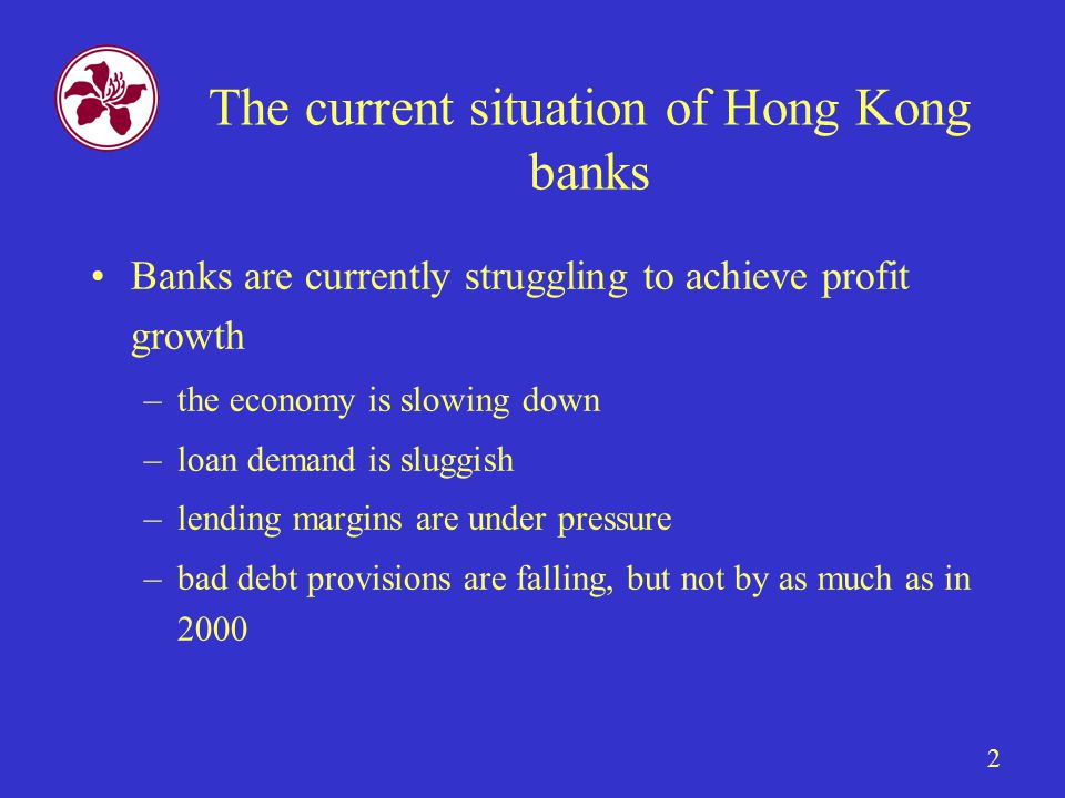 2 The current situation of Hong Kong banks Banks are currently struggling to achieve profit growth –the economy is slowing down –loan demand is sluggish –lending margins are under pressure –bad debt provisions are falling, but not by as much as in 2000