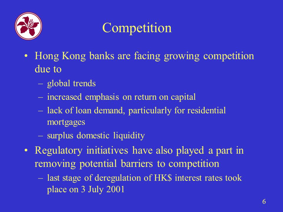6 Competition Hong Kong banks are facing growing competition due to –global trends –increased emphasis on return on capital –lack of loan demand, particularly for residential mortgages –surplus domestic liquidity Regulatory initiatives have also played a part in removing potential barriers to competition –last stage of deregulation of HK$ interest rates took place on 3 July 2001