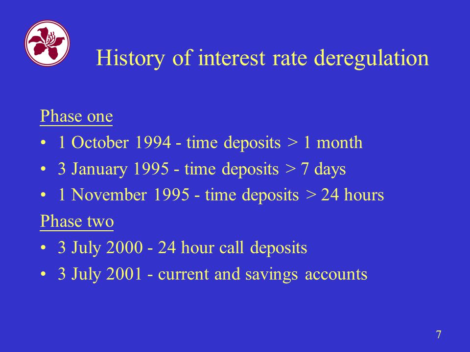 7 History of interest rate deregulation Phase one 1 October time deposits > 1 month 3 January time deposits > 7 days 1 November time deposits > 24 hours Phase two 3 July hour call deposits 3 July current and savings accounts