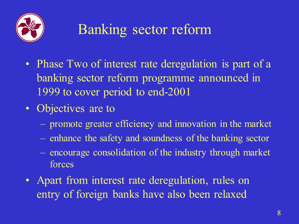 8 Banking sector reform Phase Two of interest rate deregulation is part of a banking sector reform programme announced in 1999 to cover period to end-2001 Objectives are to –promote greater efficiency and innovation in the market –enhance the safety and soundness of the banking sector –encourage consolidation of the industry through market forces Apart from interest rate deregulation, rules on entry of foreign banks have also been relaxed