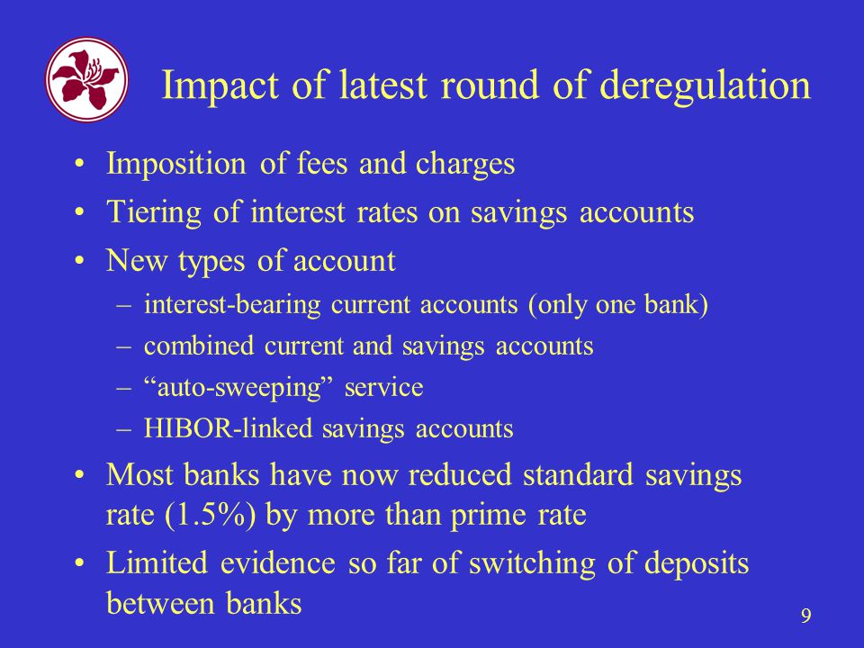 9 Impact of latest round of deregulation Imposition of fees and charges Tiering of interest rates on savings accounts New types of account –interest-bearing current accounts (only one bank) –combined current and savings accounts – auto-sweeping service –HIBOR-linked savings accounts Most banks have now reduced standard savings rate (1.5%) by more than prime rate Limited evidence so far of switching of deposits between banks