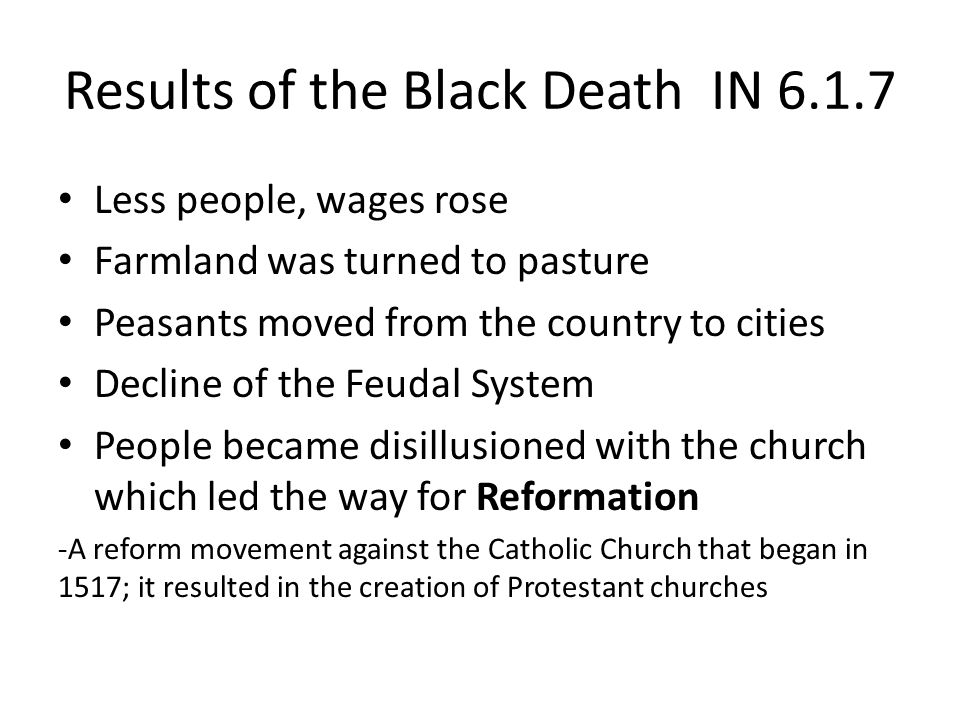 Results of the Black Death IN Less people, wages rose Farmland was turned to pasture Peasants moved from the country to cities Decline of the Feudal System People became disillusioned with the church which led the way for Reformation -A reform movement against the Catholic Church that began in 1517; it resulted in the creation of Protestant churches