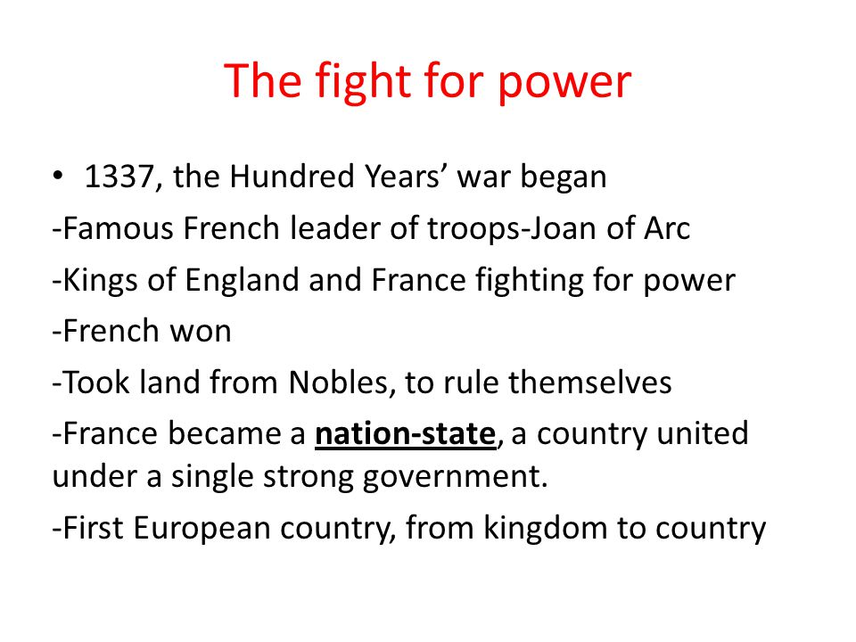 The fight for power 1337, the Hundred Years’ war began -Famous French leader of troops-Joan of Arc -Kings of England and France fighting for power -French won -Took land from Nobles, to rule themselves -France became a nation-state, a country united under a single strong government.