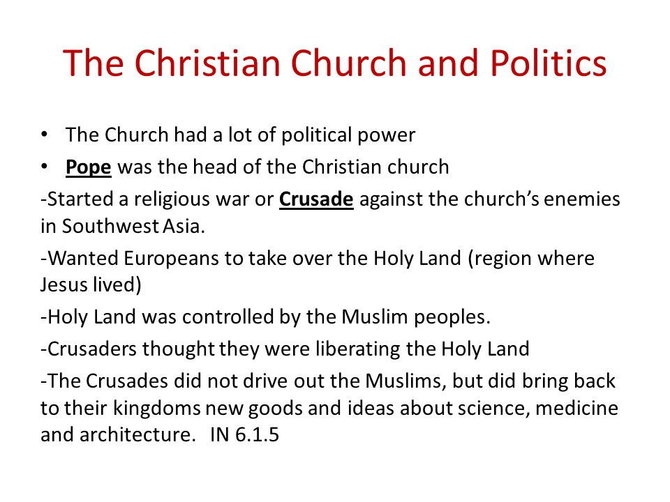 The Christian Church and Politics The Church had a lot of political power Pope was the head of the Christian church -Started a religious war or Crusade against the church’s enemies in Southwest Asia.