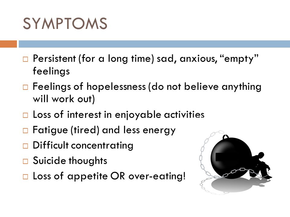 SYMPTOMS  Persistent (for a long time) sad, anxious, empty feelings  Feelings of hopelessness (do not believe anything will work out)  Loss of interest in enjoyable activities  Fatigue (tired) and less energy  Difficult concentrating  Suicide thoughts  Loss of appetite OR over-eating!