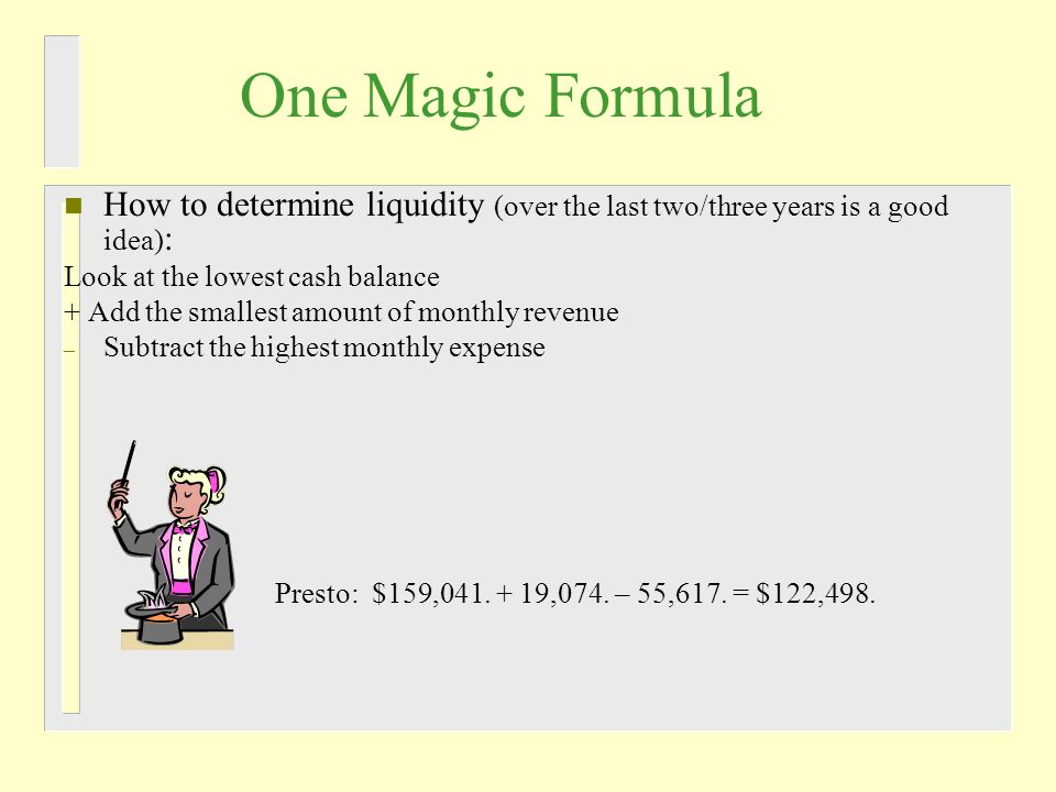 One Magic Formula n How to determine liquidity (over the last two/three years is a good idea) : Look at the lowest cash balance + Add the smallest amount of monthly revenue – Subtract the highest monthly expense Presto: $159,041.