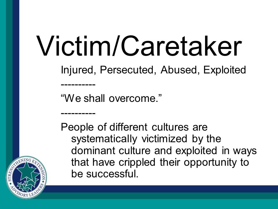 Victim/Caretaker Injured, Persecuted, Abused, Exploited We shall overcome People of different cultures are systematically victimized by the dominant culture and exploited in ways that have crippled their opportunity to be successful.