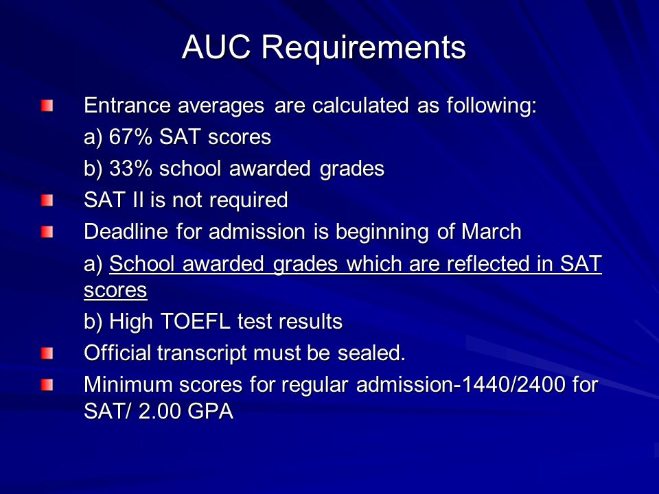 AUC Requirements Entrance averages are calculated as following: a) 67% SAT scores b) 33% school awarded grades SAT II is not required Deadline for admission is beginning of March a) School awarded grades which are reflected in SAT scores b) High TOEFL test results Official transcript must be sealed.