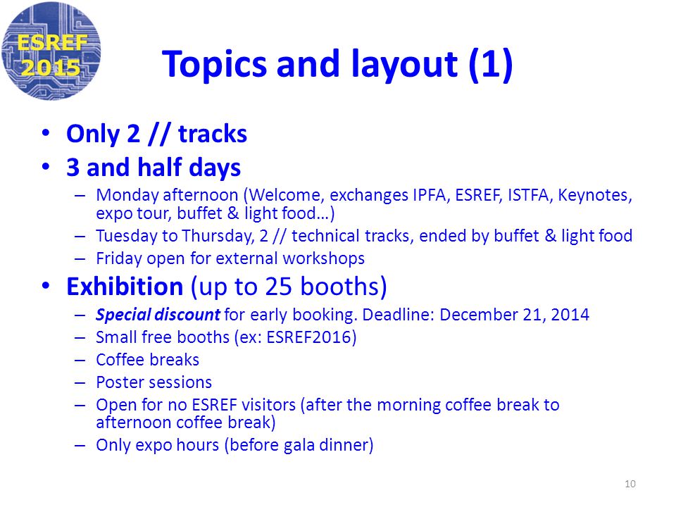 Topics and layout (1) Only 2 // tracks 3 and half days – Monday afternoon (Welcome, exchanges IPFA, ESREF, ISTFA, Keynotes, expo tour, buffet & light food…) – Tuesday to Thursday, 2 // technical tracks, ended by buffet & light food – Friday open for external workshops Exhibition (up to 25 booths) – Special discount for early booking.