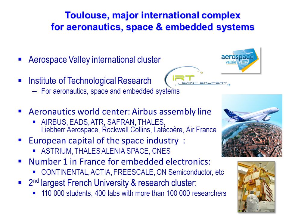 Toulouse, major international complex for aeronautics, space & embedded systems  Aerospace Valley international cluster  Institute of Technological Research – For aeronautics, space and embedded systems  Aeronautics world center: Airbus assembly line  AIRBUS, EADS, ATR, SAFRAN, THALES, Liebherr Aerospace, Rockwell Collins, Latécoère, Air France  European capital of the space industry :  ASTRIUM, THALES ALENIA SPACE, CNES  Number 1 in France for embedded electronics:  CONTINENTAL, ACTIA, FREESCALE, ON Semiconductor, etc  2 nd largest French University & research cluster:  students, 400 labs with more than researchers