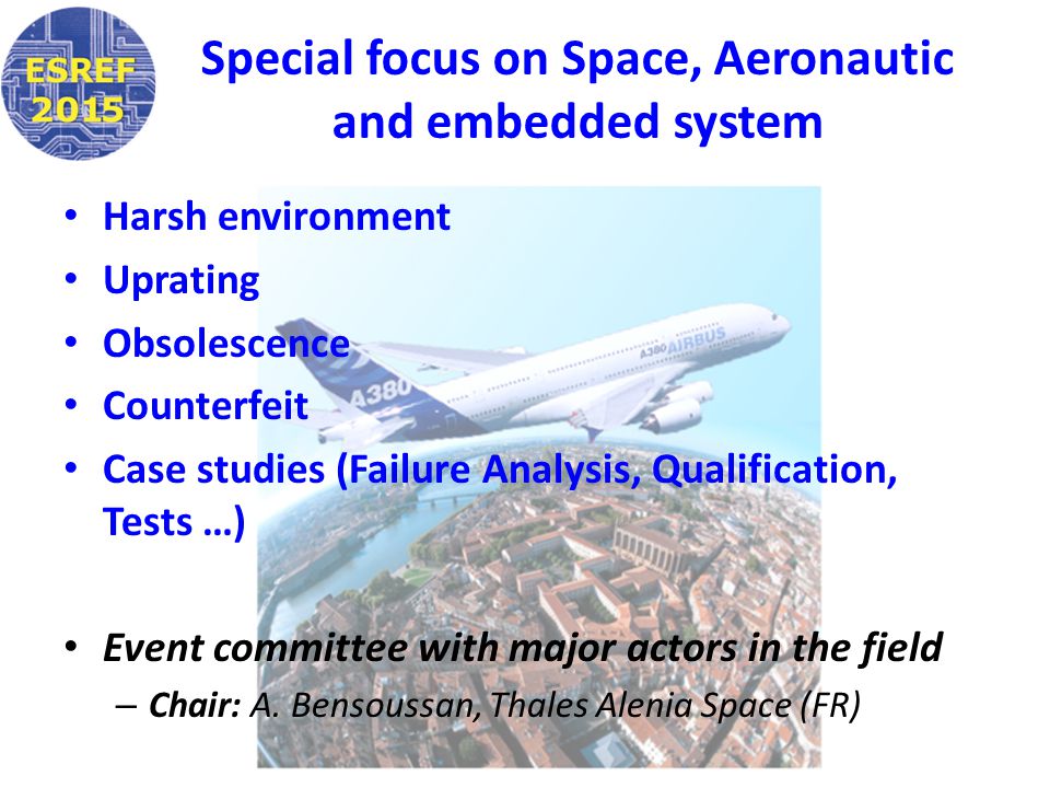 Special focus on Space, Aeronautic and embedded system Harsh environment Uprating Obsolescence Counterfeit Case studies (Failure Analysis, Qualification, Tests …) Event committee with major actors in the field – Chair: A.