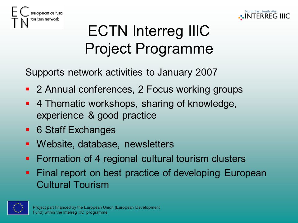 Project part financed by the European Union (European Development Fund) within the Interreg IIIC programme ECTN Interreg IIIC Project Programme Supports network activities to January 2007  2 Annual conferences, 2 Focus working groups  4 Thematic workshops, sharing of knowledge, experience & good practice  6 Staff Exchanges  Website, database, newsletters  Formation of 4 regional cultural tourism clusters  Final report on best practice of developing European Cultural Tourism