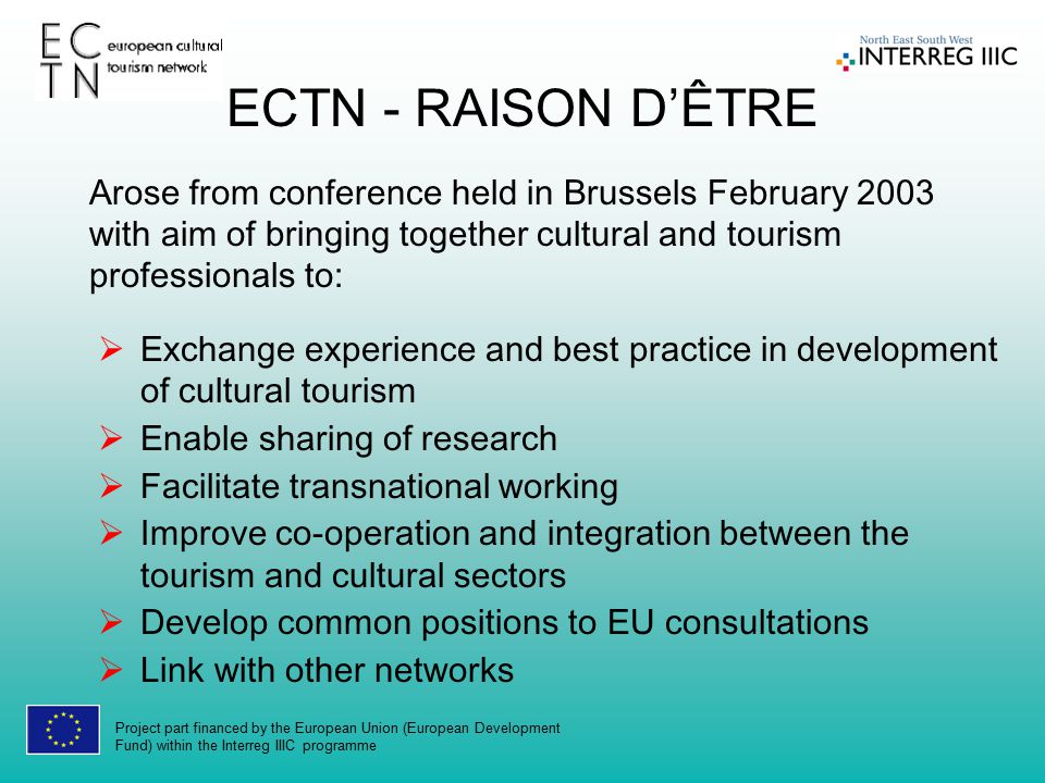 Project part financed by the European Union (European Development Fund) within the Interreg IIIC programme  Exchange experience and best practice in development of cultural tourism  Enable sharing of research  Facilitate transnational working  Improve co-operation and integration between the tourism and cultural sectors  Develop common positions to EU consultations  Link with other networks ECTN - RAISON D’ÊTRE Arose from conference held in Brussels February 2003 with aim of bringing together cultural and tourism professionals to: