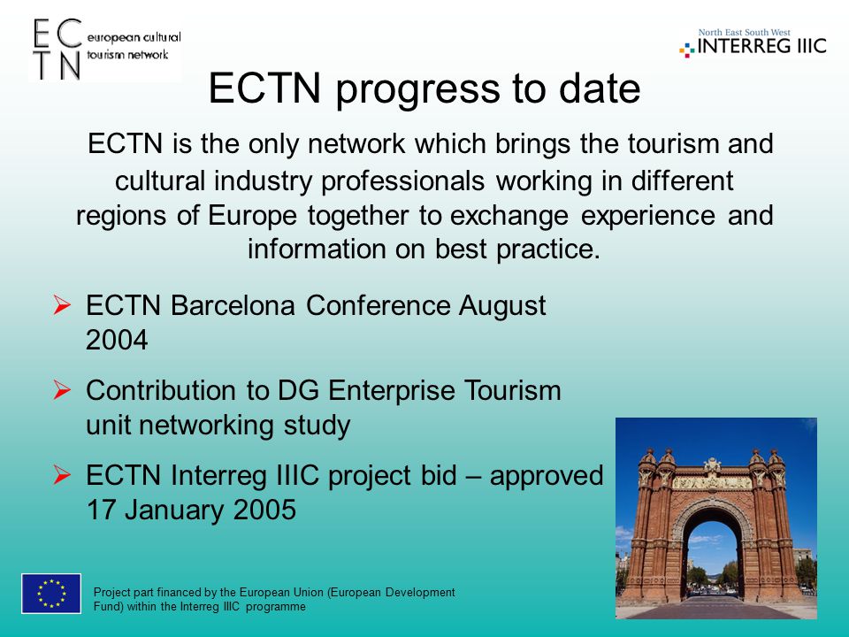 Project part financed by the European Union (European Development Fund) within the Interreg IIIC programme  ECTN Barcelona Conference August 2004  Contribution to DG Enterprise Tourism unit networking study  ECTN Interreg IIIC project bid – approved 17 January 2005 ECTN progress to date ECTN is the only network which brings the tourism and cultural industry professionals working in different regions of Europe together to exchange experience and information on best practice.