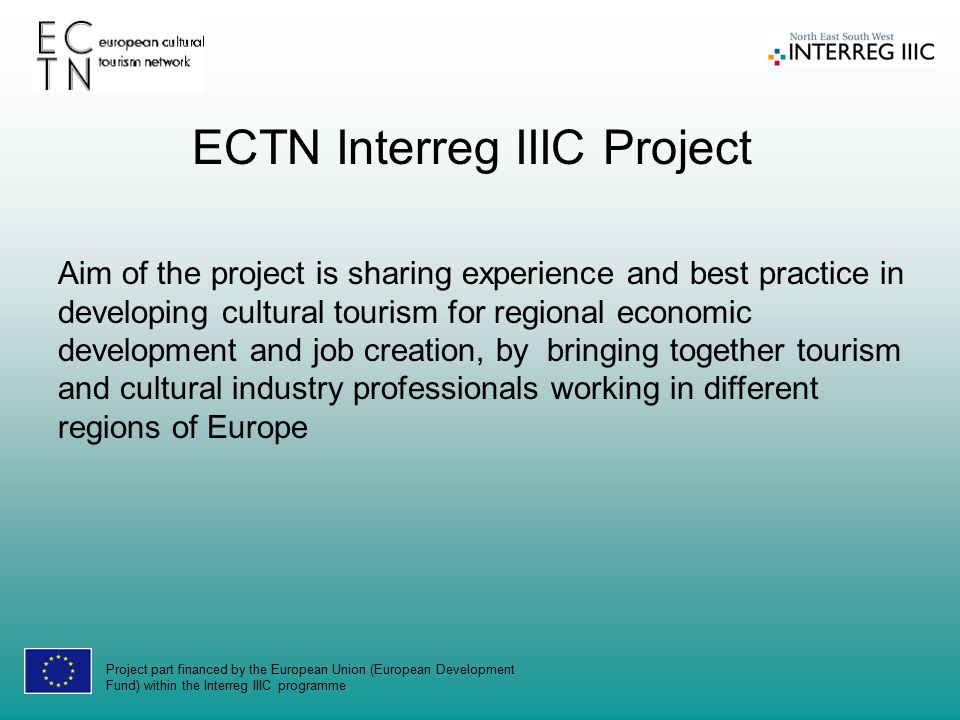 Project part financed by the European Union (European Development Fund) within the Interreg IIIC programme Aim of the project is sharing experience and best practice in developing cultural tourism for regional economic development and job creation, by bringing together tourism and cultural industry professionals working in different regions of Europe ECTN Interreg IIIC Project