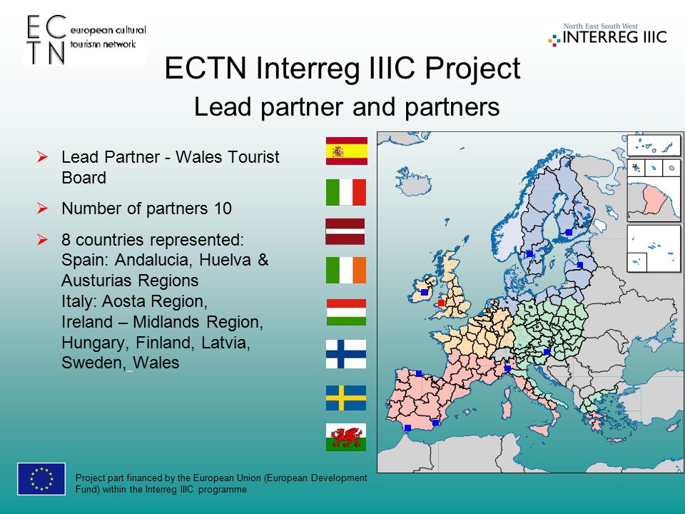 Project part financed by the European Union (European Development Fund) within the Interreg IIIC programme ECTN Interreg IIIC Project Lead partner and partners  Lead Partner - Wales Tourist Board  Number of partners 10  8 countries represented: Spain: Andalucia, Huelva & Austurias Regions Italy: Aosta Region, Ireland – Midlands Region, Hungary, Finland, Latvia, Sweden, Wales