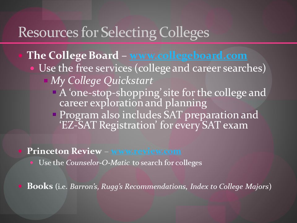 Resources for Selecting Colleges The College Board –   Use the free services (college and career searches)  My College Quickstart  A ‘one-stop-shopping’ site for the college and career exploration and planning  Program also includes SAT preparation and ‘EZ-SAT Registration’ for every SAT exam Princeton Review –   Use the Counselor-O-Matic to search for colleges Books (i.e.