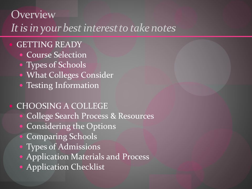 Overview It is in your best interest to take notes GETTING READY Course Selection Types of Schools What Colleges Consider Testing Information CHOOSING A COLLEGE College Search Process & Resources Considering the Options Comparing Schools Types of Admissions Application Materials and Process Application Checklist