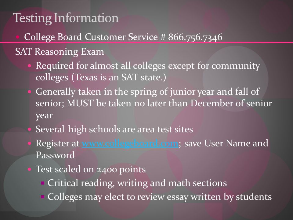 Testing Information College Board Customer Service # SAT Reasoning Exam Required for almost all colleges except for community colleges (Texas is an SAT state.) Generally taken in the spring of junior year and fall of senior; MUST be taken no later than December of senior year Several high schools are area test sites Register at   save User Name and Passwordwww.collegeboard.com Test scaled on 2400 points  Critical reading, writing and math sections  Colleges may elect to review essay written by students