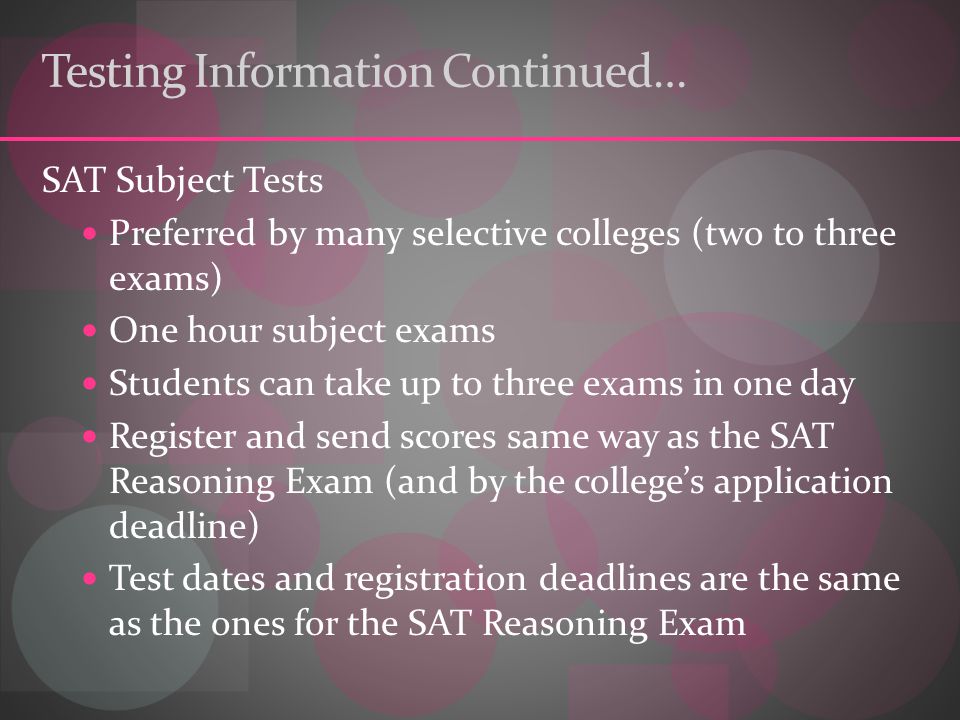 Testing Information Continued… SAT Subject Tests Preferred by many selective colleges (two to three exams) One hour subject exams Students can take up to three exams in one day Register and send scores same way as the SAT Reasoning Exam (and by the college’s application deadline) Test dates and registration deadlines are the same as the ones for the SAT Reasoning Exam