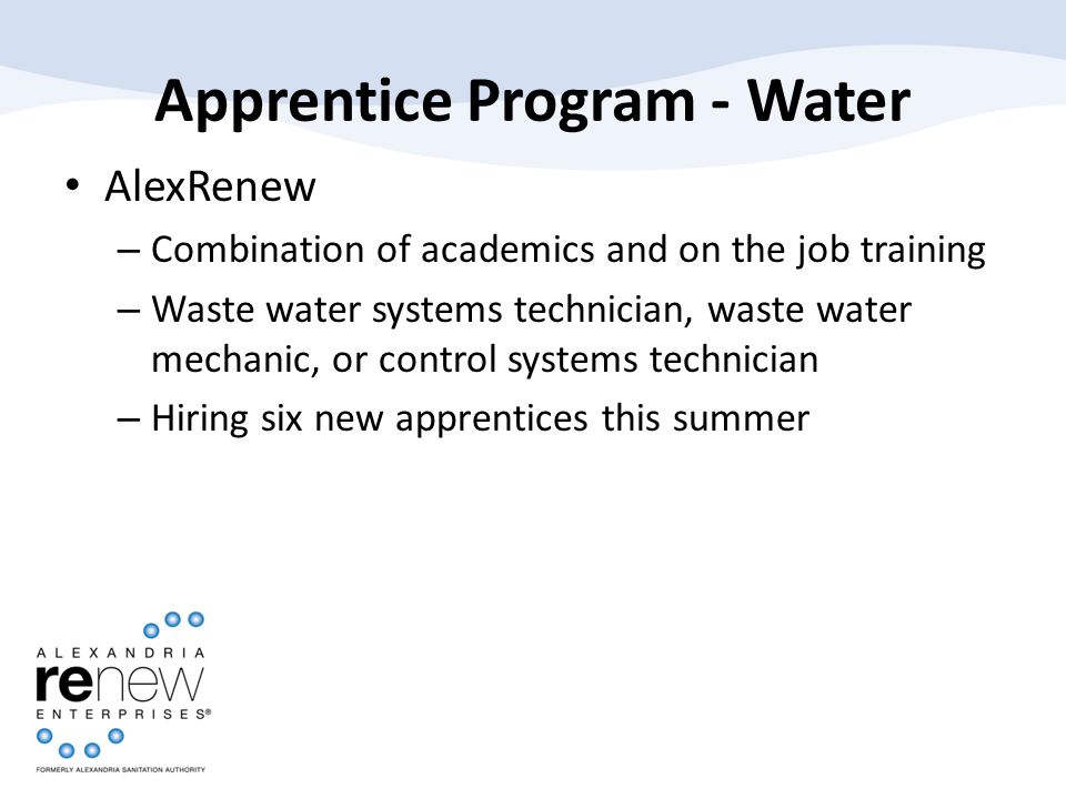 Apprentice Program - Water AlexRenew – Combination of academics and on the job training – Waste water systems technician, waste water mechanic, or control systems technician – Hiring six new apprentices this summer