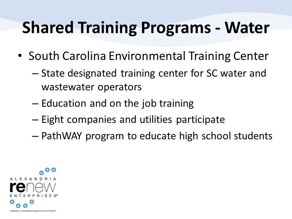 Shared Training Programs - Water South Carolina Environmental Training Center – State designated training center for SC water and wastewater operators – Education and on the job training – Eight companies and utilities participate – PathWAY program to educate high school students