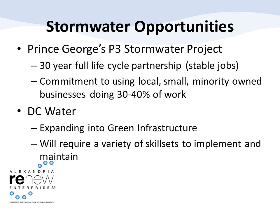Stormwater Opportunities Prince George’s P3 Stormwater Project – 30 year full life cycle partnership (stable jobs) – Commitment to using local, small, minority owned businesses doing 30-40% of work DC Water – Expanding into Green Infrastructure – Will require a variety of skillsets to implement and maintain