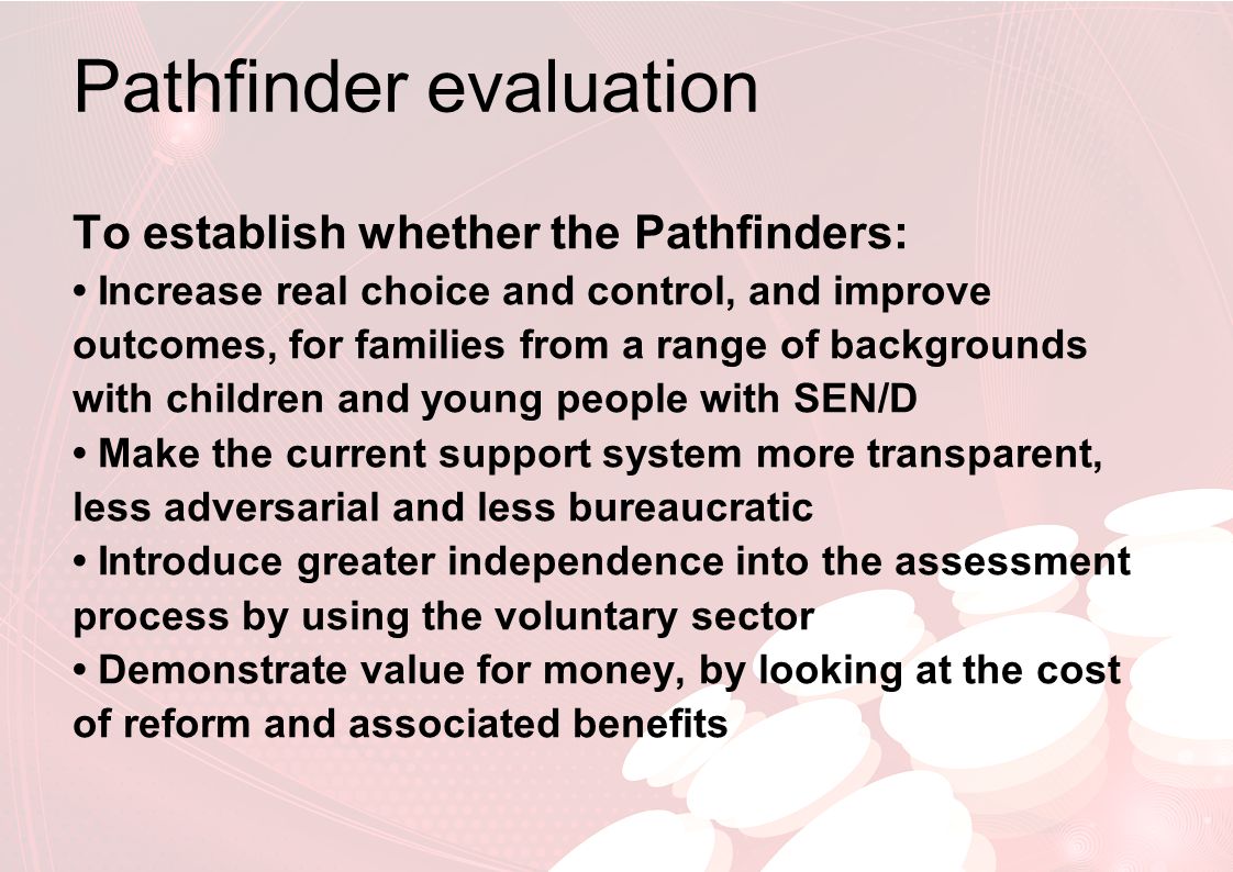 Pathfinder evaluation To establish whether the Pathfinders: Increase real choice and control, and improve outcomes, for families from a range of backgrounds with children and young people with SEN/D Make the current support system more transparent, less adversarial and less bureaucratic Introduce greater independence into the assessment process by using the voluntary sector Demonstrate value for money, by looking at the cost of reform and associated benefits