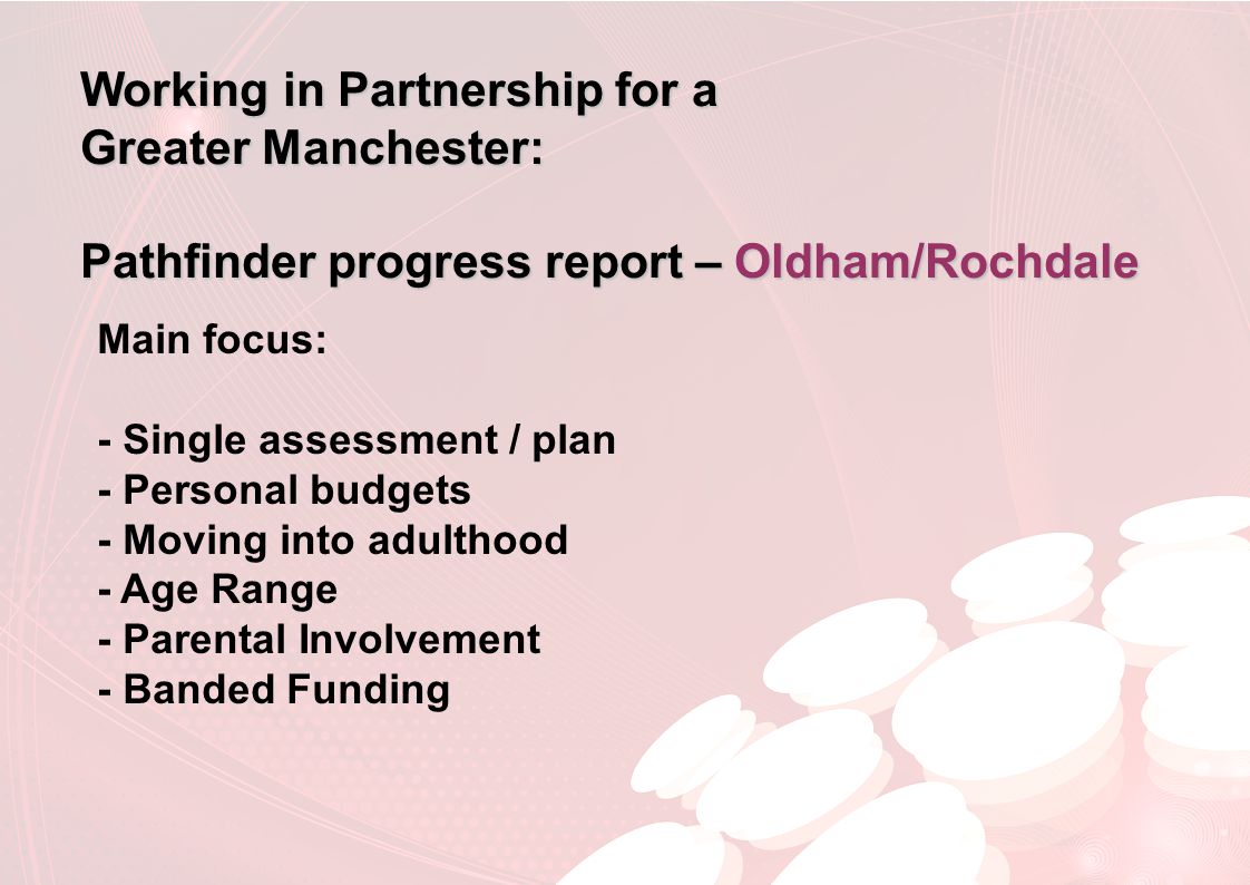 Working in Partnership for a Greater Manchester: Pathfinder progress report – Oldham/Rochdale Main focus: - Single assessment / plan - Personal budgets - Moving into adulthood - Age Range - Parental Involvement - Banded Funding