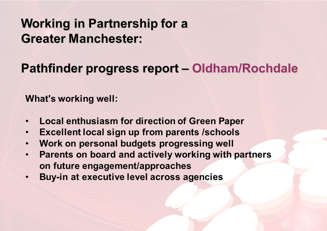 Working in Partnership for a Greater Manchester: Pathfinder progress report – Oldham/Rochdale What s working well: Local enthusiasm for direction of Green Paper Excellent local sign up from parents /schools Work on personal budgets progressing well Parents on board and actively working with partners on future engagement/approaches Buy-in at executive level across agencies