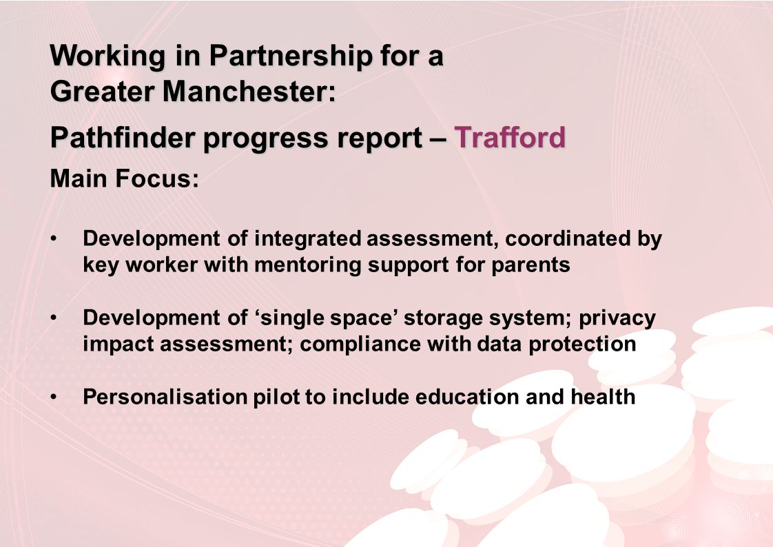 Working in Partnership for a Greater Manchester: Pathfinder progress report – Trafford Main Focus: Development of integrated assessment, coordinated by key worker with mentoring support for parents Development of ‘single space’ storage system; privacy impact assessment; compliance with data protection Personalisation pilot to include education and health