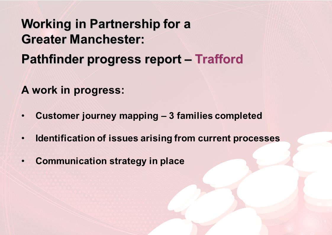 Working in Partnership for a Greater Manchester: Pathfinder progress report – Trafford A work in progress: Customer journey mapping – 3 families completed Identification of issues arising from current processes Communication strategy in place