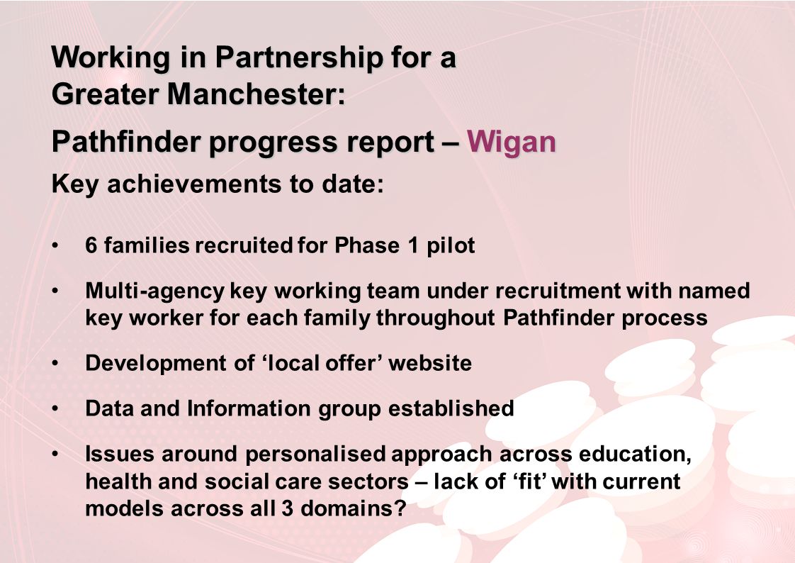Working in Partnership for a Greater Manchester: Pathfinder progress report – Wigan Key achievements to date: 6 families recruited for Phase 1 pilot Multi-agency key working team under recruitment with named key worker for each family throughout Pathfinder process Development of ‘local offer’ website Data and Information group established Issues around personalised approach across education, health and social care sectors – lack of ‘fit’ with current models across all 3 domains