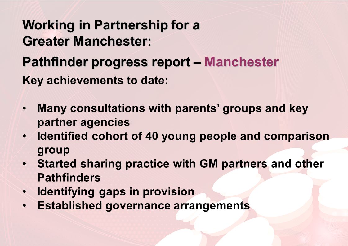 Working in Partnership for a Greater Manchester: Pathfinder progress report – Manchester Key achievements to date: Many consultations with parents’ groups and key partner agencies Identified cohort of 40 young people and comparison group Started sharing practice with GM partners and other Pathfinders Identifying gaps in provision Established governance arrangements