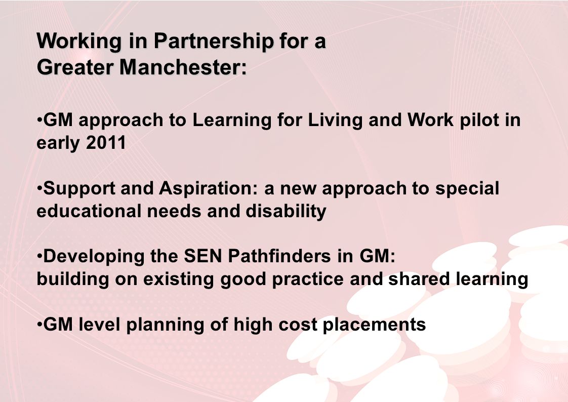 Working in Partnership for a Greater Manchester: GM approach to Learning for Living and Work pilot in early 2011 Support and Aspiration: a new approach to special educational needs and disability Developing the SEN Pathfinders in GM: building on existing good practice and shared learning GM level planning of high cost placements