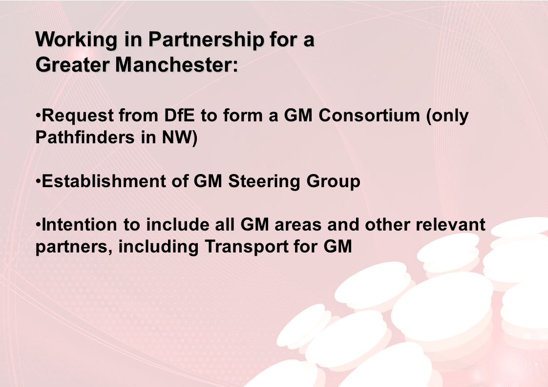 Working in Partnership for a Greater Manchester: Request from DfE to form a GM Consortium (only Pathfinders in NW) Establishment of GM Steering Group Intention to include all GM areas and other relevant partners, including Transport for GM