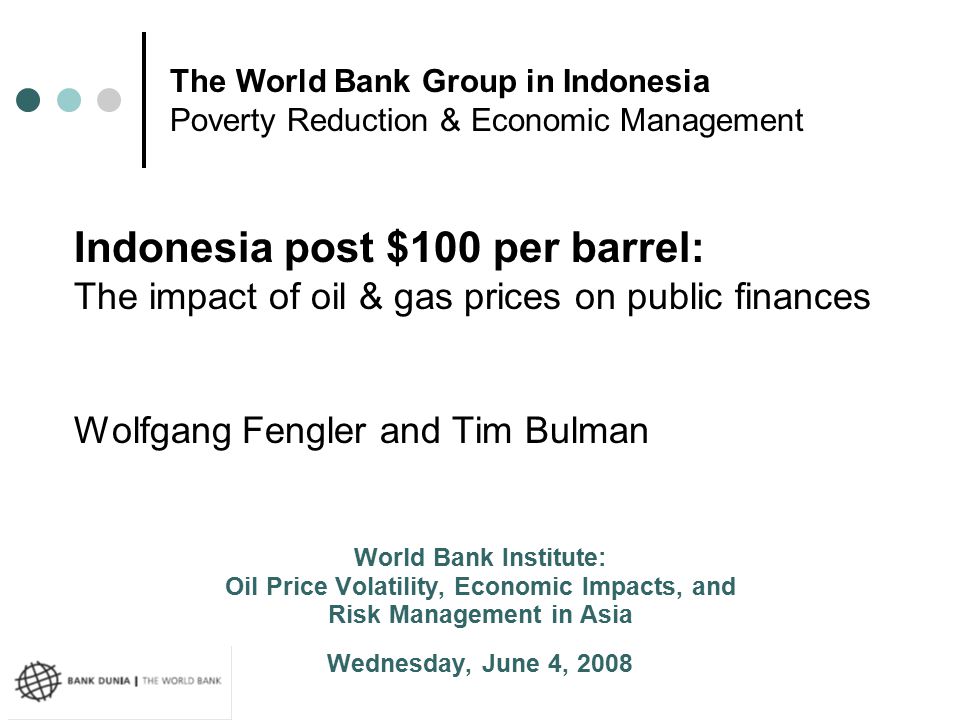 Indonesia post $100 per barrel: The impact of oil & gas prices on public finances Wolfgang Fengler and Tim Bulman World Bank Institute: Oil Price Volatility, Economic Impacts, and Risk Management in Asia Wednesday, June 4, 2008 The World Bank Group in Indonesia Poverty Reduction & Economic Management