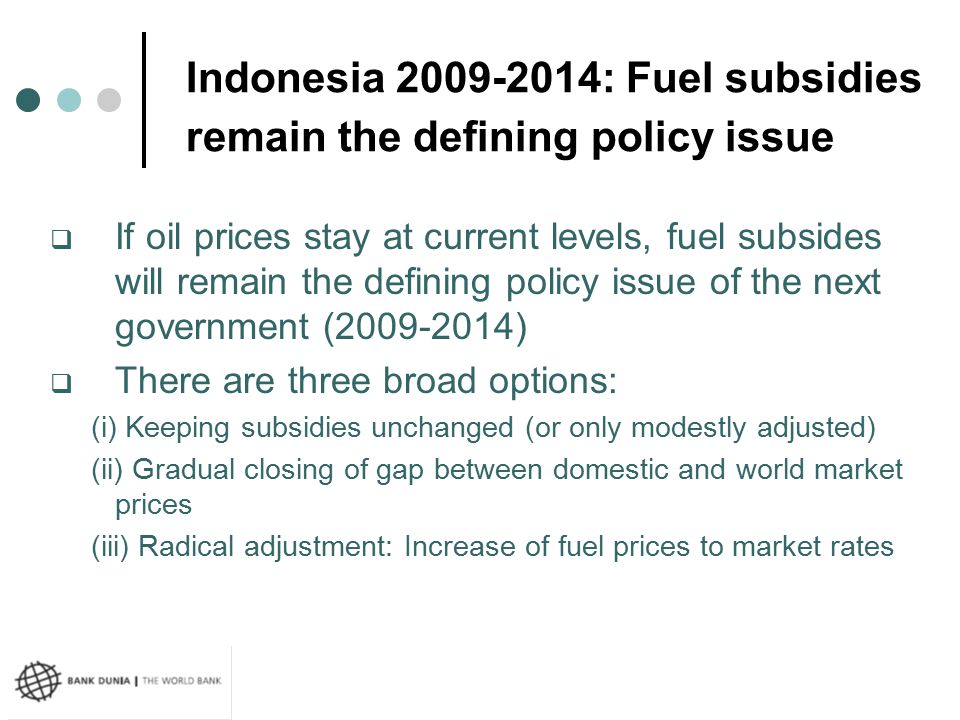 Indonesia : Fuel subsidies remain the defining policy issue  If oil prices stay at current levels, fuel subsides will remain the defining policy issue of the next government ( )  There are three broad options: (i) Keeping subsidies unchanged (or only modestly adjusted) (ii) Gradual closing of gap between domestic and world market prices (iii) Radical adjustment: Increase of fuel prices to market rates