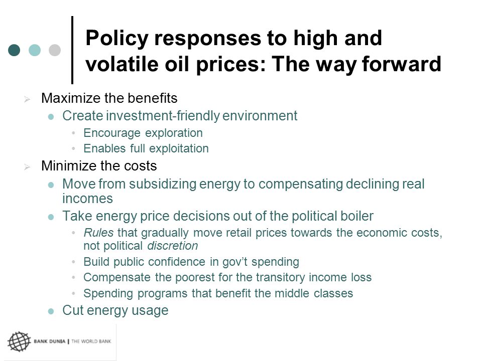 Policy responses to high and volatile oil prices: The way forward  Maximize the benefits Create investment-friendly environment Encourage exploration Enables full exploitation  Minimize the costs Move from subsidizing energy to compensating declining real incomes Take energy price decisions out of the political boiler Rules that gradually move retail prices towards the economic costs, not political discretion Build public confidence in gov’t spending Compensate the poorest for the transitory income loss Spending programs that benefit the middle classes Cut energy usage