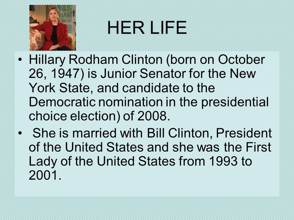 HER LIFE Hillary Rodham Clinton (born on October 26, 1947) is Junior Senator for the New York State, and candidate to the Democratic nomination in the presidential choice election) of 2008.