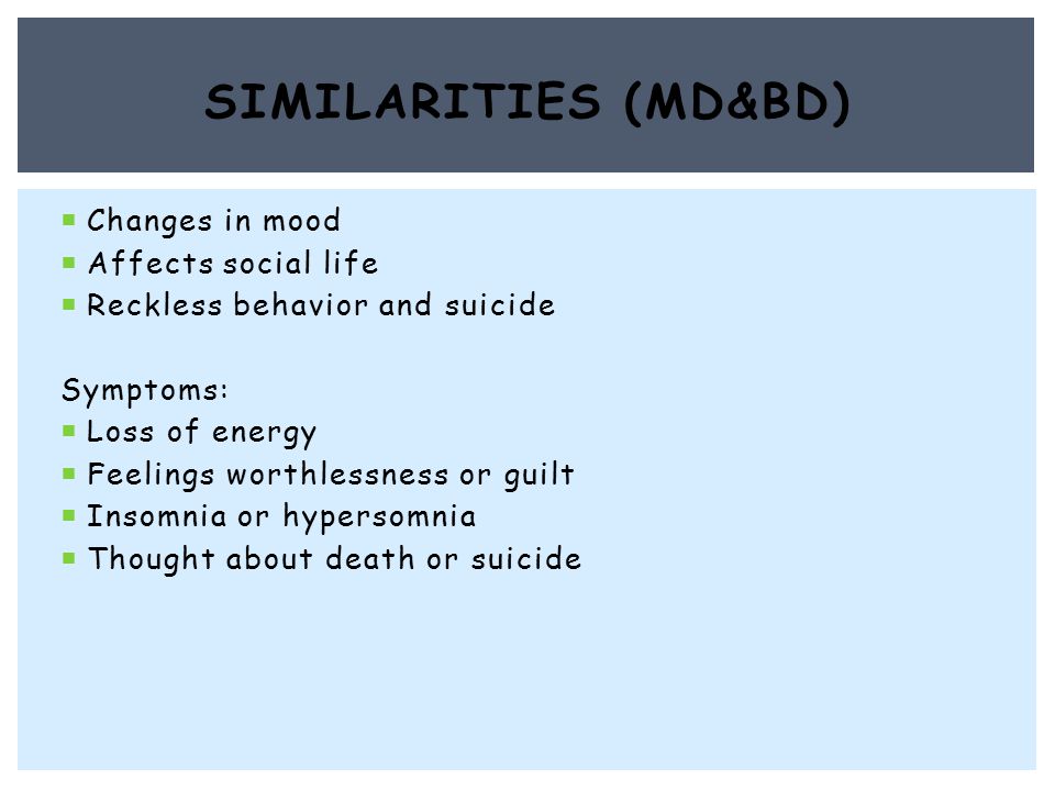  Changes in mood  Affects social life  Reckless behavior and suicide Symptoms:  Loss of energy  Feelings worthlessness or guilt  Insomnia or hypersomnia  Thought about death or suicide SIMILARITIES (MD&BD)