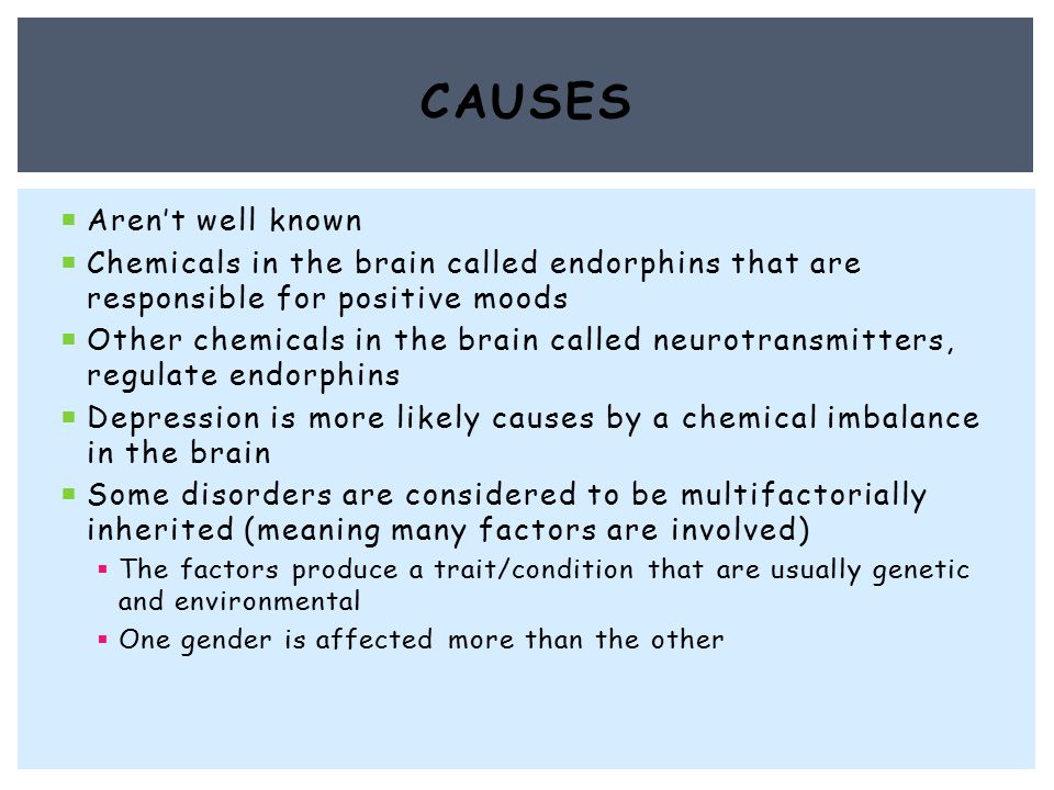  Aren’t well known  Chemicals in the brain called endorphins that are responsible for positive moods  Other chemicals in the brain called neurotransmitters, regulate endorphins  Depression is more likely causes by a chemical imbalance in the brain  Some disorders are considered to be multifactorially inherited (meaning many factors are involved)  The factors produce a trait/condition that are usually genetic and environmental  One gender is affected more than the other CAUSES
